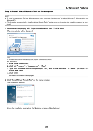 Page 4232
3. Convenient Features
Step 1: Install Virtual Remote Tool on the computer
NOTE:
•	 To	install	 Virtual	 Remote	 Tool,	the	Windows	 user	account	 must	have	“Administrator”	 privilege	(Windows	 7,	Windows	 Vista	and	
Windows	XP).	
•	 Exit	 all	running	 programs	 before	installing	 Virtual	Remote	 Tool.	If	another	 program	 is	running,	 the	installation	 may	not	be	com-
pleted.	
1	 Insert	the	accompanying	NEC	Projector	CD-ROM	into	your	CD-ROM	drive.
  The menu window will be displayed.
TIP:
If	the	menu...