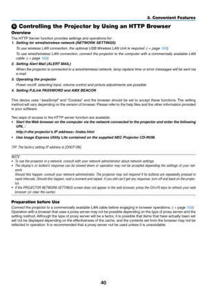 Page 5040
3. Convenient Features
 Controlling the Projector by Using an HTTP Browser
Overview
The	HTTP	Server	function	provides	settings	and	operations	for:
1.	 Setting	for	wired/wireless	network	(NETWORK	SETTINGS)
 To use wireless LAN connection, the optional USB Wireless LAN Unit is required. (→ page 103)
 To use wired/wireless LAN connection, connect the projector to the computer with a commercially available LAN 
cable. (→ page 102)
2.	 Setting	Alert	Mail	(ALERT	MAIL)
	 When	 the	projector	 is	connected...