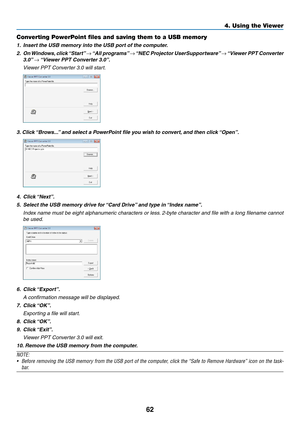 Page 7262
4. Using the Viewer
Converting PowerPoint files and saving them to a USB memory
1.	 Insert	the	USB	memory	into	the	USB	port	of	the	computer.
2.	 On	Windows, 	click	 “Start” 	→	“All	 programs” 	→	“NEC	 Projector	 UserSupportware” 	→	“Viewer	 PPT	Converter	
3.0”	→	“Viewer	PPT	Converter	3.0”.
  Viewer PPT Converter 3.0 will start.
3.	Click	 “Brows...” 	and	select	a	PowerPoint	file	you	wish	to	convert, 	and	then	click	“Open”.
4.		Click	 “Next”.
5.	 Select	the	USB	memory	drive	for	 “Card	Drive”	and	type	in...