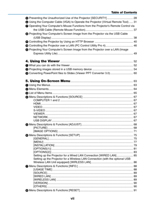 Page 9vii
Table of Contents
	Preventing	the	Unauthorized	Use	of	the	Projector	[SECURITY] .................................28

	Using	the	Computer	Cable	(VGA)	to	Operate	the	Projector	(Virtual	Remote	 Tool) .....31
 
Operating	 Your	Computer’s	Mouse	Functions	from	the	Projector’s	Remote	Control	via	
the	USB	Cable	(Remote	Mouse	Function) .............................................................37

	Projecting	 Your	Computer’s	Screen	Image	from	the	Projector	via	the	USB	Cable	
(USB	Display)...