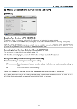 Page 8575
5. Using On-Screen Menu
 Menu Descriptions & Functions [SETUP]
[GENERAL]
Enabling	Auto	Keystone	[AUTO	KEYSTONE]
This	feature	allows	the	projector	to	detect	its	tilt	and	correct	vertical	distortion	automatically.
To	turn	on	the	AUTO	KEYSTONE	feature,	select	[ON].	To	adjust	the	KEYSTONE	feature	manually,	select	[OFF].
NOTE:	 The	[AUTO	 KEYSTONE]	 function	is	not	 available	 when	an	orientation	 type	such	 as	[CEILING	 REAR],	[DESKTOP	 REAR],	
[CEILING	FRONT]	other	than	[DESKTOP/FRONT]	is	selected	for...