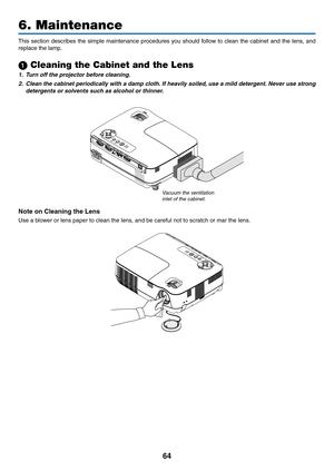 Page 7364
6. Maintenance
This  section  describes  the  simple  maintenance  procedures  you  should  follow  to  clean  the  cabinet  and  the  lens,  and 
replace the lamp.
1 Cleaning the Cabinet and the Lens
1.  t urn off the projector before cleaning.
2. Clean the cabinet periodically with a damp cloth.  if heavily soiled, use a mild detergent. never use strong 
detergents or solvents such as alcohol or thinner.
Note	on	Cleaning	the	Lens
Use a blower or lens paper to clean the lens, and be careful not to...