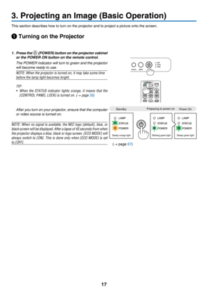 Page 2617
3. Projecting an Image (Basic Operation)
This	section	describes	how	to	turn	on	the	projector	and	to	project	a	picture	onto	the	screen.
 Turning on the Projector
1. Press the  (POWER) button on the projector cabinet 
or the POWER ON button on the remote control. 
 The POWER  indicator will turn to green and the projector 
will become ready to use.
NOTE: When the projector is turned on, it may take some time 
before the lamp light becomes bright.
TIP: 
•	 When	the	STATUS 	indicator 	lights 	orange, 	it...