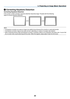 Page 3223
3. Projecting an Image (Basic Operation)
 Correcting Keystone Distortion
Correcting Keystone Distortion
If	the	screen	is	tilted	vertically,	keystone	distortion	becomes	large.	Proceed	with	the	following
steps	to	correct	keystone	distortion
NOTE: 
•	 The	Keystone	correction	can	cause	an	image	to	be	slightly	blurred	because	the	correction	is	made	electronically.
•	 The	Keystone	correction	range	can	be	made	narrower,	depending	on	a	signal	or	its	aspect	ratio	selection.
•	 When	conducting	extreme 	offset...