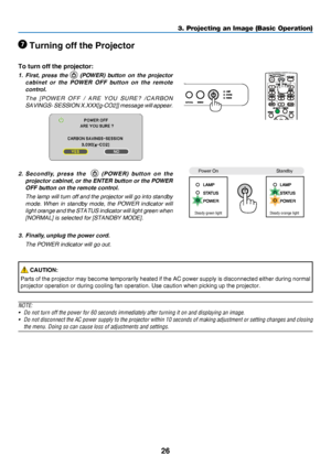 Page 3526
3. Projecting an Image (Basic Operation)
 Turning off the Projector
To turn off the projector:
1. First,  press  the   (POWER)  button  on  the  projector 
cabinet  or  the  POWER  OFF  button  on  the  remote 
control. 
 The [POWER OFF / ARE YOU SURE? /CARBON 
SAVINGS- SESSION X.XXX[g-CO2]] message will appear.
2. Secondly,  press  the     (POWER)  button  on  the 
projector cabinet, or the ENTER button or the POWER 
OFF button on the remote control.
 The lamp will turn off  and the projector will go...