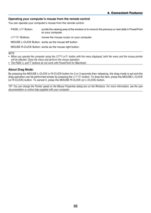 Page 4132
4. Convenient Features
Operating your computer’s mouse from the remote control
You	can	operate	your	computer’s	mouse	from	the	remote	control.
PAGE		Button:	 scrolls	t he 	viewing 	area 	of	t he 	window 	or 	t o 	move 	t o 	t he 	previous 	or 	next	slide 	in 	PowerPoint	
on	your	computer.
	Buttons:	 moves	the	mouse	cursor	on	your	computer.
MOUSE	L-CLICK	Button:	 works	as	the	mouse	left	button.
MOUSE	R-CLICK	Button:	works	as	the	mouse	right	button.
NOTE:
•	 When	you	operate 	the 	computer 	using 	the...