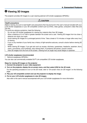 Page 4839
4. Convenient Features
 Viewing 3D Images
The	projector	provides	3D	images	to	a	user	wearing	optional	LCD	shutter	eyeglasses	(NP02GL)
 CAUTION
Health precautions
Before	viewing,	be 	sure 	to 	read 	health 	care 	precautions 	that 	may 	be 	found 	in 	the 	user’s 	manual 	included 	with 	your	
LCD	shutter	eyeglasses 	or 	your 	3D 	compatible 	content 	such 	as 	DVDs, 	video 	games, 	computer's 	video 	files 	and	
the	like.
To	avoid	any	adverse	symptoms,	heed	the	following:
-	 Do	not	use	LCD	shutter...