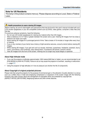Page 7v
Important Information
Note for US Residents
The	lamp	in 	t his	pr oduct	c ontains	m ercury.	P lease 	dis pose 	ac cording 	t o 	Loc al,	S tate 	or	F ederal	
Laws.
 Health precautions to users viewing 3D images
Before	viewing,	b e 	s ure 	t o 	r ead 	h ealth 	c are 	p recautions 	t hat 	m ay 	b e 	f ound 	i n 	t he 	u ser’s 	m anual 	i ncluded 	w ith 	y our 	
LCD	shutter	e yeglasses 	o r 	y our 	3 D 	c ompatible 	c ontent 	s uch 	a s 	D VDs, 	v ideo 	g ames, 	c omputer's 	v ideo 	fi les 	a nd 	
the...