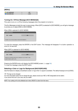 Page 6455
5. Using On-Screen Menu
[MENU]
Turning On / Off Eco Message [ECO MESSAGE]
This	option	turns	on	or	off	the	following	messages	when	the	projector	is	turned	on.	
The	Eco	Message 	prompts 	the 	user 	to 	save 	energy. 	When 	[OFF] 	is 	selected 	for 	[ECO 	MODE], 	you 	will 	get 	a 	message 	
to	prompt	you	to	select	[ON]	for	[ECO	MODE].
When	[ON]	is	selected	for	[ECO	MODE]
To	close	the 	message, 	press 	the 	ENTER 	or 	the 	EXIT 	button. 	The 	message 	will 	disappear 	if 	no 	button 	operation 	is 	
done...