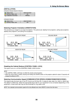 Page 6556
5. Using On-Screen Menu
[INSTALLATION]
[VE280X/VE280/VE281X/VE281]
[VE282X/VE282]
Selecting Projector Orientation [ORIENTATION]
This	reorients	your 	image 	for 	your 	type 	of 	projection. 	The 	options 	are: 	desktop 	front 	projection, 	ceiling 	rear 	projection, 	
desktop	rear	projection,	and	ceiling	front	projection.
DESKTOP	FRONTCEILING	REAR
DESKTOP	REARCEILING	FRONT
Disabling the Cabinet Buttons [CONTROL PANEL LOCK]
This	option	turns	on	or	off	the	CONTROL	PANEL	LOCK	function.
NOTE:
•	 This...