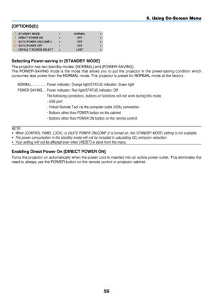 Page 6859
5. Using On-Screen Menu
[OPTIONS(2)]
Selecting Power-saving in [STANDBY MODE]
The	projector	has	two	standby	modes:	[NORMAL]	and	[POWER-SAVING].
The	POWER-SAVING	mode 	is 	the 	mode 	that 	allows 	you 	to 	put 	the 	projector 	in 	the 	power-saving 	condition 	which 	
consumes	less	power	than	the	NORMAL	mode.	The	projector	is	preset	for	NORMAL	mode	at	the	factory.
NORMAL ����������������Power indicator: Orange light/STATUS indicator: Green light
POWER-SAVING
 ����Power indicator: Red light/STATUS...