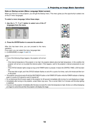 Page 2718
3. Projecting an Image (Basic Operation)
Note on Startup screen (Menu Language Select screen)
When	you 	first 	turn 	on 	the 	projector, 	you 	will 	get 	the 	Startup 	menu. 	This 	menu 	gives 	you 	the 	opportunity 	to 	select 	one 	
of	the	27	menu	languages.
To select a menu language, follow these steps:
1. Use the , ,  or   button  to  select  one  of  the  27 
languages from the menu.
2. Press the ENTER button to execute the selection.
After	this	has 	been 	done,	you 	can 	proceed 	t o 	t he 	menu...