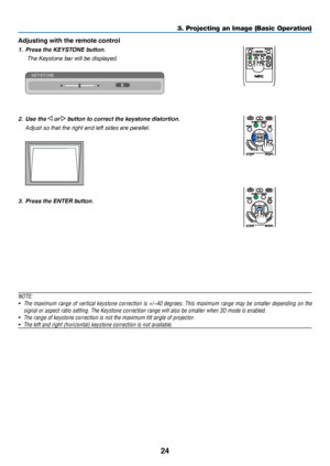 Page 3324
3. Projecting an Image (Basic Operation)
Adjusting with the remote control
1. Press the KEYSTONE button.
  The Keystone bar will be disp layed.
 
2. Use the  or  button to correct the keystone distortion.
 Adjust so that the right and left sides are parallel.
 
3. Press the ENTER button.
NOTE:
•	 The	maximum	range 	of 	vertical 	keystone 	correction 	is 	+/−40 	degrees.	This 	maximum 	range 	may 	be 	smaller 	depending 	on 	the 	
signal	or	aspect	ratio	setting.	The	Keystone	correction	range	will	also...