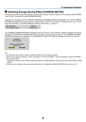 Page 3930
4. Convenient Features
 Checking Energy-Saving Effect [CARBON METER]
This	feature	will 	show 	energy-saving 	effect 	in 	terms 	of 	CO2	emission	reduction 	(kg) 	when 	the 	projector’s 	[ECO 	MODE] 	
is	set	to	[ON].	This	feature	is	called	[CARBON	METER].
There	are	two 	messages: 	[TOTA L 	CARBON 	SAVINGS] 	and 	[CARBON 	SAVINGS-SESSION]. 	The 	[TOTAL 	CARBON 	
SAVINGS]	message	shows 	the 	total 	amount 	of 	CO2	emission	reduction 	from 	the 	time 	of 	shipment 	up 	to 	now. 	You 	can 	
check	the...
