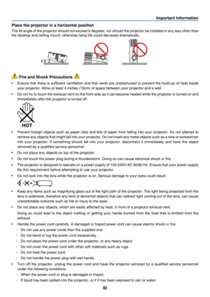 Page 5iii
Important Information
 Fire and Shock Precautions 
•	 Ensure	that	there 	is 	sufficient 	ventilation 	and 	that 	vents 	are 	unobstructed 	to 	prevent 	the 	build-up 	of 	heat 	inside 	
your	projector.	Allow	at	least	4	inches	(10cm)	of	space	between	your	projector	and	a	wall.
•	 Do	not	try 	to 	touch 	the 	exhau st 	vent 	on 	the 	front 	side 	as 	it 	can 	become 	heated 	while 	the 	projector 	is 	turned 	on 	and 	
immediately	after	the	projector	is	turned	off.
 
•	 Prevent	foreign	objects 	such 	as...