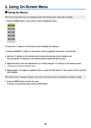 Page 5243
5. Using On-Screen Menu
 Using the Menus
NOTE: The on-screen menu may not be displayed correctly while interlaced\
 motion video image is projected.
1. Press the MENU button on the remote control to display the menu.
2. Press the  buttons on the remote control to display the submenu.
3. Press the ENTER or  button on the remote control to highlight the top item or the first tab.
4. Use the  buttons on the remote control to select the item you want to adjust or set.
 You can use the  buttons on the...