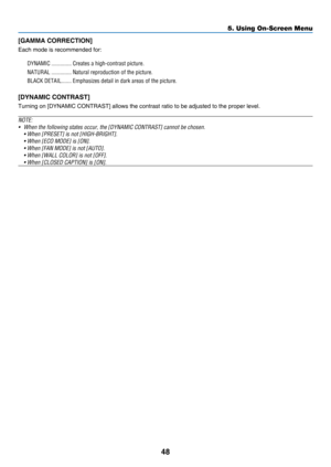 Page 5748
5. Using On-Screen Menu
[GAMMA CORRECTION]
Each	mode	is	recommended	for:
DYNAMIC ��������������Creates a high-contrast picture�
NATURAL ��������������Natural reproduction of the picture�
BLACK DETAIL �������Emphasizes detail in dark areas of the picture�
[DYNAMIC CONTRAST]
Turning	on	[DYNAMIC	CONTRAST]	allows	the	contrast	ratio	to	be	adjusted	to	the	proper	level.
NOTE: 
•	 When	the	following	states	occur,	the	[DYNAMIC	CONTRAST]	cannot	be	chosen.
	 •	When	[PRESET]	is	not	[HIGH-BRIGHT].
	 •	When	[ECO...