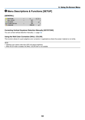 Page 6253
5. Using On-Screen Menu
 Menu Descriptions & Functions [SETUP]
[GENERAL]
Correcting Vertical Keystone Distortion Manually [KEYSTONE]
You	can	correct	vertical	distortion	manually.	(→	page	23)
Using the Wall Color Correction [WALL COLOR]
This	function	allows	for	quick	adaptive	color	correction	in	applications	where	the	screen	material	is	not	white.
NOTE:
•	 Selecting	color	options	other	than	[OFF]	will	reduce	brightness.
•	 When	the	3D	mode	is	enabled,	the	[WALL	COLOR]	item	is	not	available. 