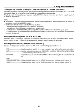 Page 6960
5. Using On-Screen Menu
Turning On the Projector By Applying Computer Signal [AUTO POWER ON(COMP.)]
When	the	projec tor 	is 	in 	Standby 	mode, 	applying 	a 	computer 	signal 	from 	a 	computer 	connected 	to 	the 	COMPUTER 	
IN	input	will	power	on	the	projector	and	simultaneously	project	the	computer’s	image.
This	functionality	eliminates 	the 	need 	to 	always 	use 	the 	POWER 	button 	on 	the 	remote 	control 	or 	the 	projector 	cabinet 	
to	power	on	the	projector.
NOTE: 
•	 Disconnecting	a...