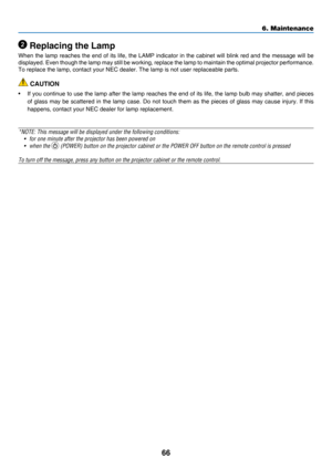 Page 7566
6. Maintenance
 Replacing the Lamp
When	the	lamp 	reaches 	the 	end 	of 	its 	life, 	the 	LAMP 	indicator 	in 	the 	cabinet 	will 	blink 	red 	and 	the 	message 	will 	be 	
displayed.	Even	though 	the 	lamp 	may 	still 	be 	working, 	replace 	the 	lamp 	to 	maintain 	the 	optimal 	projector 	performance. 		
To	replace	the	lamp,	contact	your	NEC	dealer.	The	lamp	is	not	user	replaceable	parts.
 CAUTION
•	 If	you	continu e 	to 	use 	the 	lamp 	after 	the 	lamp 	reaches 	the 	end 	of 	its 	life, 	the...