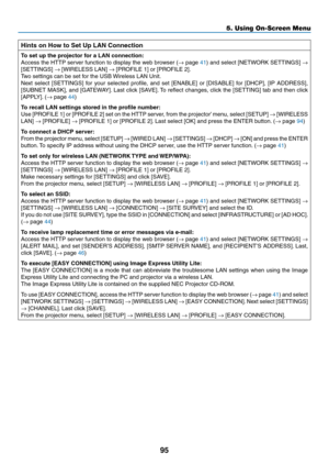 Page 10595
5. Using On-Screen Menu
Hints	on	How	to	Set	Up	LAN	Connection
To	set	up	the	projector	for	a	LAN	connection:
Access	the	HTTP	 server	 function	 to	display	 the	web	 browser	 (→	page	41)	 and	 select	 [NETWORK	 SETTINGS]	→ 
[SETTINGS]	→	[WIRELESS	LAN]	→	[PROFILE	1]	or	[PROFILE	2].
Two	settings	can	be	set	for	the	USB	 Wireless	LAN	Unit.
Next	select	 [SETTINGS]	 for	your	 selected	 profile,	and	set	[ENABLE]	 or	[DISABLE]	 for	[DHCP],	 [IP	ADDRESS],	
[SUBNET	 MASK],	and	[GATEWAY]. 	Last	 click	 [SAVE]. 	To...