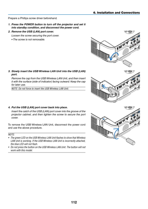 Page 122112
6. Installation and Connections
Prepare	a	Phillips	screw	driver	beforehand.
1.	 Press	the	POWER	 button	to	turn	 off	the	 projector	 and	set	it	
into	standby	condition, 	and	disconnect	the	power	cord.
2.	 Remove	the	USB	(LAN)	port	cover.
 Loosen the screw securing the port cover.
	 •	 The	screw	is	not	removable. 	
3.	 Slowly	insert	the	USB	 Wireless	 LAN	Unit	into	the	USB	 (LAN)	
port.
 Remove the cap from the USB Wireless LAN Unit, and then insert 
it with the surface (side of indicator) facing...