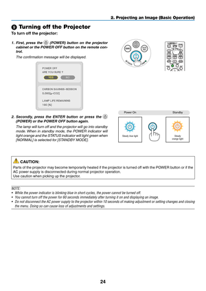 Page 3424
2. Projecting an Image (Basic Operation)
 Turning off the Projector
To	turn	off	the	projector:
1. First,  press  the 	(POWER)	 button	on	the	 projector	
cabinet	 or	the	 POWER	 OFF	button	 on	the	 remote	 con-
trol. 
  The confirmation message will be displayed.
2.	 Secondly, 	press 	the 	ENTER 	button 	or 	press 	the 	 
(POWER)	or	the	POWER	OFF	button	again.
 The lamp will turn off and the projector will go into standby 
mode. When  in  standby  mode,  the  POWER  indicator  will 
light orange and...
