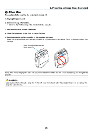 Page 3525
2. Projecting an Image (Basic Operation)
 After Use
Preparation:	Make	sure	that	the	projector	is	turned	off.
1.	 Unplug	the	power	cord.
2.	 Disconnect	any	other	cables.
•	 Remove	the	USB	memory	if	it	is	inserted	into	the	projector.
3.	 Retract	adjustable	tilt	foot	if	extended.
4.	 Slide	the	lens	cover	to	the	right	to	cover	the	lens.
5.	 Put	the	projector	and	accessories	in	the	supplied	soft	case.
 Place the projector in the soft case with the lens facing upward as shown below. This is to prevent the...