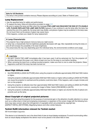 Page 7v
Important Information
Note for US Residents
The	lamp	in	this	product	contains	mercury.	Please	dispose	according	to	Local,	State	or	Federal	Laws.
Lamp Replacement
•	 Use	the	specified	lamp	for	safety	and	performance.
•	 To	replace	the	lamp,	follow	all	instructions	provided	on	page	117.
•	 Be	sure	to	replace	 the	lamp	 and	filter	 when	 the	message	[THE LAMP HAS REACHED THE END OF ITS USABLE 
LIFE. PLEASE REPLACE THE LAMP AND FILTER.]
	 appears. 	If	 you	 continue	 to	use	 the	lamp	 after	the	lamp	 has...