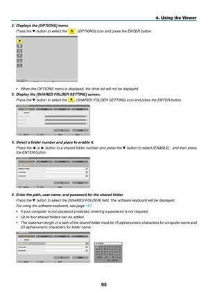 Page 10995
4. Using the Viewer
2.	 Displays	the	[OPTIONS]	menu.
 Press the ▼	button	to	select	the		(OPTIONS)	icon	and	press	the	ENTER	button.
•	 When	the	OPTIONS	menu	is	displayed,	the	drive	list	will	not	be	displayed.
3.	 Display	the	[SHARED	FOLDER	SETTING]	screen.
 Press the ▼	button	to	select	the		(SHARED	FOLDER	SETTING)	icon	and	press	the	ENTER	button.
4.	 Select	a	folder	number	and	place	to	enable	it.
 Press the ◀ or  ▶	button	 to	a	shared	 folder	number	 and	press	 the	▼	button	 to	select	 [ENABLE]	 ,	and...