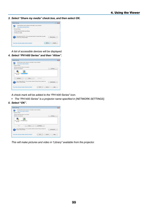 Page 11399
4. Using the Viewer
3.	 Select	“Share	my	media” 	check	box,	and	then	select	OK. 	
	 A	list	of	accessible	devices	will	be	displayed.
4.	 Select	“PH1400	Series” 	and	then	“Allow”.
	 A	check	mark	will	be	added	to	the	 “PH1400	Series”	icon.
•	 The	“PH1400	Series” 	is	a	projector	name	specified	in	[NETWORK	SETTINGS]. 	
5.	 Select	“OK”.
	 This	will	make	pictures	and	video	in	 “Library”	available	from	the	projector. 