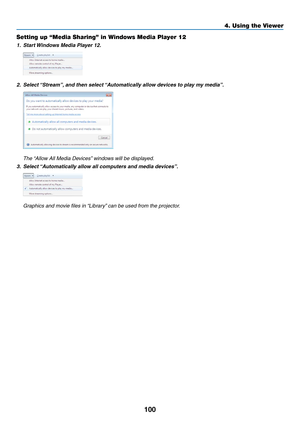 Page 114100
4. Using the Viewer
Setting up “Media Sharing” in Windows Media Player 12
1.	 Start	Windows	Media	Player	12.
2.	 Select	 “Stream”, 	and	then	select	 “Automatically	allow	devices	to	play	my	media”.
	 The	“Allow	All	Media	Devices” 	windows	will	be	displayed.
3.	 Select	“Automatically	allow	all	computers	and	media	devices”.
	 Graphics	and	movie	files	in	 “Library”	can	be	used	from	the	projector. 