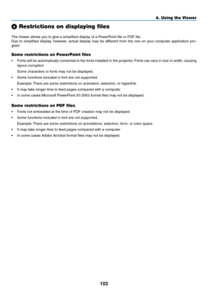 Page 117103
4. Using the Viewer
❻ Restrictions on displaying files
The	Viewer	allows	you	to	give	a	simplified	display	of	a	PowerPoint	file	or	PDF	file.
Due	 to	simplified	 display,	however,	 actual	display	 may	be	different	 from	the	one	 on	your	 computer	 application	 pro-
gram.
Some restrictions on PowerPoint files
•	 Fonts	 will	be	automatically	 converted	to	the	 fonts	 installed	 in	the	 projector. 	Fonts	 can	vary	 in	size	 or	width,	 causing	
layout	corruption
	 Some	characters	or	fonts	may	not	be...