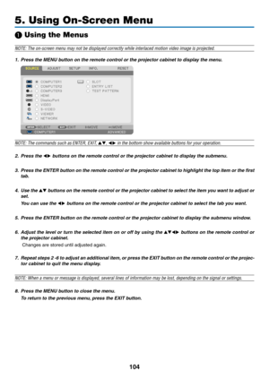 Page 118104
5. Using On-Screen Menu
❶ Using the Menus
NOTE:	The	on-screen	menu	may	not	be	displayed	correctly	while	interlaced	motion	video	image	is	projected.
1.	 Press	the	MENU	button	on	the	remote	control	or	the	projector	cabinet	to	display	the	menu.
NOTE: The commands such as ENTER,	EXIT,	▲▼, ◀▶	in	the	bottom	show	available	buttons	for	your	operation.
2. Press the ◀▶ buttons on the remote control or the projector cabinet to display the submenu.
3.	 Press	 the	ENTER	 button	on	the	 remote	 control	 or	the...