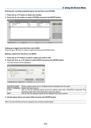 Page 125111
5. Using On-Screen Menu
Entering	the	currently	projected	signal	into	the	Entry	List	[STORE]
1. Press the ▲ or ▼ button to select any number.
2.  Press the ◀ or ▶	button	to	select	[STORE]	and	press	the	ENTER	button.
 
Calling	up	a	signal	from	the	Entry	List	[LOAD]
Press	the	▲ or ▼	button	to	select	a	signal	and	press	the	ENTER	button.
Editing	a	signal	from	the	Entry	List	[EDIT]
1.  Press the ▲ or ▼ button to select a signal you wish to edit.
2.  Press the ◀,  ▶, ▲, or ▼	button	to	select	[EDIT]	and...