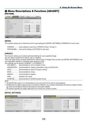 Page 127113
5. Using On-Screen Menu
❺ Menu Descriptions & Functions [ADJUST]
[PICTURE]
[MODE]
This	function	allows	you	to	determine	how	to	save	settings	for	[DETAIL	SETTINGS]	of	[PRESET]	for	each	input.
STANDARD ������������Saves settings for each item of [PRESET] (Preset 1 through 7)
PROFESSIONAL
  �����Saves all the settings of [PICTURE] for each input� 
[PRESET]
This	function	allows	you	to	select	optimized	settings	for	your	projected	image.
You	can	adjust	neutral	tint	for	yellow,	cyan	or	magenta. 	
There	are...