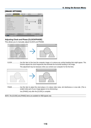 Page 130116
5. Using On-Screen Menu
[IMAGE OPTIONS]
Adjusting	Clock	and	Phase	[CLOCK/PHASE]
This	allows	you	to	manually	adjust	CLOCK	and	PHASE.
CLOCK �������������������Use this item to fine tune the computer image or to remove any vertical banding that might appear � This 
function adjusts the clock frequencies that eliminate the horizontal ban\
ding in the image�
This adjustment may be necessary when you connect your computer for the first time�
PHASE �������������������Use  this  item  to  adjust  the  clock...