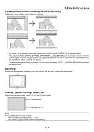 Page 131117
5. Using On-Screen Menu
Adjusting	Horizontal/Vertical	Position	[HORIZONTAL/VERTICAL]
Adjusts	the	image	location	horizontally	and	vertically.
-	 An	image	can	be	distorted	during	the	adjustment	of	[CLOCK]	and	[PHASE].	This	is	not	malfunction.
-	 The	 adjustments	 for	[CLOCK],	 [PHASE],	[HORIZONTAL],	 and	[VERTICAL]	 will	be	stored	 in	memory	 for	the	
current	 signal.	The	 next	 time	 you	project	 the	signal	 with	the	same	 resolution,	 horizontal	and	vertical	 frequency,	
its	adjustments	will	be...