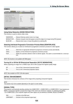 Page 134120
5. Using On-Screen Menu
[VIDEO]
Using Noise Reduction [NOISE REDUCTION]
This	function	is	used	to	reduce	video	noise.
RANDOM NR ���������Reduces flickering random noise in an image� 
MOSQUITO NR ������Reduces mosquito noise that appears around the edges of an image during \
DVD playback�
BLOCK NR  �������������Reduces block noise or mosaic-like patterns by selecting ON�
Selecting Interlaced Progressive Conversion Process Mode [DEINTERLACE]
This	function	allows	you	to	select	an...