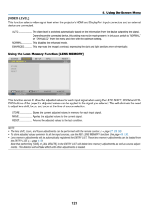 Page 135121
5. Using On-Screen Menu
[VIDEO	LEVEL]
This	function	 selects	video	signal	 level	when	 the	projector’s	 HDMI	and	DisplayPort	 input	connectors	 and	an	external	
device	are	connected.
AUTO ���������������������The video level is switched automatically based on the information from \
the device outputting the signal�
Depending on the connected device, this setting may not be made properly � In this case, switch to “NORMAL” 
or “ENHANCED” from the menu and view with the optimum setting�
NORMAL...