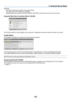 Page 137123
5. Using On-Screen Menu
SOURCE:
This	option	allows	you	to	select	a	sub	picture	signal.
The	options	are:	OFF,	VIDEO	and	S-VIDEO.
Selecting	[OFF]	will	cancel	the	PIP/PICTURE	BY	PICTURE	mode	and	return	to	the	normal	screen.
Using the Wall Color Correction [WALL COLOR]
 
This	function	allows	for	quick	adaptive	color	correction	in	applications	where	the	screen	material	is	not	white.
[LAMP MODE]
The	projector	is	designed	to	accept	two	lamps	(dual	lamp	system). 	
This	dual	lamp	system	provides	prolonged...