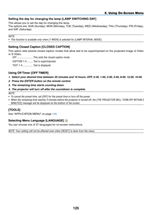 Page 139125
5. Using On-Screen Menu
Setting	the	day	for	changing	the	lamp	[LAMP	SWITCHING	DAY]
This	allows	you	to	set	the	day	for	changing	the	lamp.
The	options	 are:	SUN	 (Sunday),	 MON	(Monday),	 TUE	(Tuesday),	 WED	(Wednesday),	 THU	(Thursday),	 FRI	(Friday),	
and	SAT	(Saturday).
NOTE:
•	 This	function	is	available	only	when	[1	WEEK]	is	selected	for	[LAMP	INTERVAL	MODE].
Setting Closed Caption [CLOSED CAPTION]
This	 option	 sets	several	 closed	caption	 modes	that	allow	 text	to	be	 superimposed	 on	the...