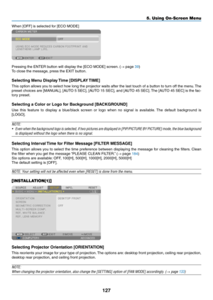 Page 141127
5. Using On-Screen Menu
When	[OFF]	is	selected	for	[ECO	MODE]
Pressing	the	ENTER	button	will	display	the	[ECO	MODE]	screen.	(→	page	39)
To	close	the	message,	press	the	EXIT	button.
Selecting	Menu	Display	Time	[DISPLAY	TIME]
This	option	 allows	 you	to	select	 how	long	 the	projector	 waits	after	the	last	 touch	 of	a	button	 to	turn	 off	the	 menu. 	The	
preset	 choices	 are	[MANUAL],	 [AUTO	5	SEC],	 [AUTO	 15	SEC],	 and	[AUTO	 45	SEC]. 	The	 [AUTO	 45	SEC]	 is	the	 fac-
tory	preset.
Selecting	a...