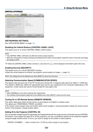 Page 145131
5. Using On-Screen Menu
[INSTALLATION(2)]
[NETWORKING	SETTINGS]
See	“APPLICATION	MENU” 	on	page	144.
Disabling	the	Cabinet	Buttons	[CONTROL	PANEL	LOCK]
This	option	turns	on	or	off	the	CONTROL	PANEL	LOCK	function.
NOTE:
•	 This	CONTROL	PANEL	LOCK	does	not	affect	the	remote	control	functions.
•	 When	the	control	 panel	is	locked,	 pressing	 and	holding	 the	EXIT	 button	 on	the	 projector	 cabinet	for	about	 10	seconds	 will	change	
the	setting	to	[OFF].
TIP:	When	the	[CONTROL	PANEL	LOCK]	is	turned	on,...