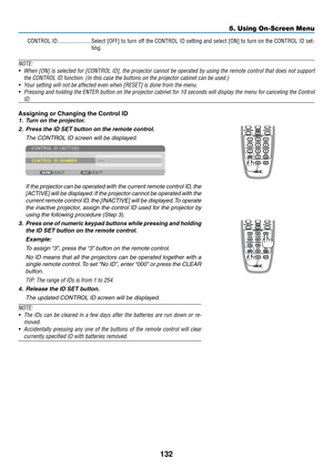 Page 146132
5. Using On-Screen Menu
CONTROL ID �����������������������Select [OFF] to turn off the CONTROL ID setting and select [ON] to turn on the CONTROL ID set -
ting�
NOTE: 
•	 When	[ON]	is	selected	 for	[CONTROL	 ID],	the	projector	 cannot	be	operated	 by	using	 the	remote	 control	that	does	 not	support	
the	CONTROL	ID	function.	(In	this	case	the	buttons	on	the	projector	cabinet	can	be	used.)
•	 Your	setting	will	not	be	affected	even	when	[RESET]	is	done	from	the	menu.
•	 Pressing	 and	holding	 the	ENTER...