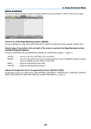 Page 151137
5. Using On-Screen Menu
[EDGE BLENDING]
This	function	adjusts	overlapping	edges	of	images	projected	from	each	projector	to	uniform	multi-screen	images.
Turns on or off the Edge Blending function. [MODE]
Turning	on	[MODE]	will	make	[TOP],	[BOTTOM],	[LEFT],	[RIGHT],	and	[BLACK	LEVEL]	available.	(Default:	OFF).
Selects	edge	of	top, 	bottom,	left,	and	right	of	the	screen	to	perform	the	Edge	Blending	function. 	
[TOP/BOTTOM/LEFT/RIGHT]
Turning	on	[CONTROL]	will	make	[MARKER],	[RANGE],	and	[POSITION]...