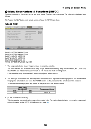 Page 152138
5. Using On-Screen Menu
❼ Menu Descriptions & Functions [INFO.]
Displays	the	status	 of	the	 current	 signal	and	lamp	 usage. 	This	item	has	nine	 pages. 	The	information	 included	is	as	
follows:
TIP:	Pressing	the	HELP	button	on	the	remote	control	will	show	the	[INFO.]	menu	items.
[USAGE TIME]
[LAMP	1	LIFE	REMAINING]	(%)*
[LAMP	2	LIFE	REMAINING]	(%)*
[LAMP	1	HOURS	USED]	(H)
[LAMP	2	HOURS	USED]	(H)
[FILTER	HOURS	USED]	(H)
[TOTAL	CARBON	SAVINGS]	(kg-CO2)
*	 The	progress	indicator	shows	the	percentage...