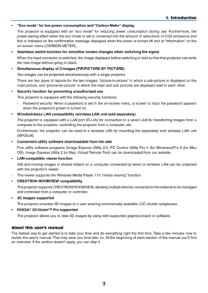Page 173
1. Introduction
•	 “Eco	mode”	for	low	power	consumption	and	 “Carbon	Meter”	display
	 The	projector	 is	equipped	 with	an	“eco	 mode” 	for	 reducing	 power	consumption	 during	use.	Furthermore,	 the	
power-saving	effect	when	the	eco	 mode	 is	set	 is	converted	 into	the	amount	 of	reductions	 of	CO2	 emissions	 and	
this	is	indicated	 on	the	 confirmation	 message	displayed	 when	the	power	 is	turned	 off	and	 at	“Information” 	on	 the	
on-screen	menu	(CARBON	METER).
•	 Seamless	switch	function	for...