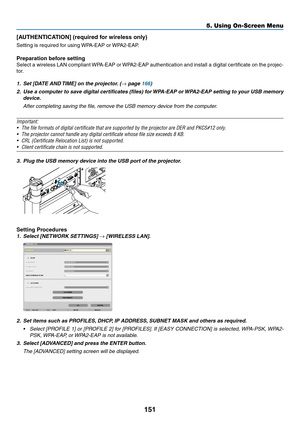 Page 165151
5. Using On-Screen Menu
[AUTHENTICATION]	(required	for	wireless	only)
Setting	is	required	for	using	WPA-EAP	or	WPA2-EAP.	
Preparation before setting
Select	a	wireless	 LAN	compliant	 WPA-EAP	 or	WPA2-EAP	 authentication	 and	install	 a	digital	 certificate	 on	the	 projec-
tor.
1.	 Set	[DATE	AND	 TIME]	on	the	projector. 	(→ page 166)
2.	 Use	a	computer	 to	save	 digital	 certificates	 (files)	for	WPA-EAP	 or	WPA2-EAP	 setting	to	your	 USB	memory	
device.
	 After	completing	saving	the	file,	remove	the...