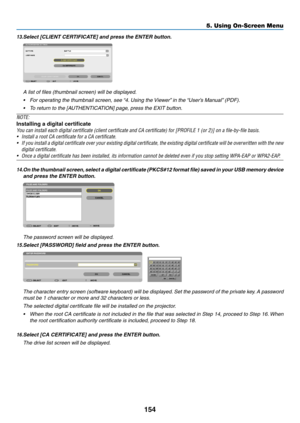 Page 168154
5. Using On-Screen Menu
13.	Select	[CLIENT	CERTIFICATE]	and	press	the	ENTER	button.
A	list	of	files	(thumbnail	screen)	will	be	displayed.
•	 For	operating	the	thumbnail	screen,	see	“4.	Using	the	 Viewer”	in	the	“User’s	Manual” 	(PDF).
•	 To	return	to	the	[AUTHENTICATION]	page,	press	the	EXIT	button.
NOTE:
Installing a digital certificate
You	can	install	each	digital	certificate	(client	certificate	and	CA	certificate)	for	[PROFILE	1	(or	2)]	on	a	file-by-file	basis.
•	 Install	a	root	CA	certificate	for...